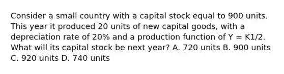 Consider a small country with a capital stock equal to 900 units. This year it produced 20 units of new capital goods, with a depreciation rate of 20% and a production function of Y = K1/2. What will its capital stock be next year? A. 720 units B. 900 units C. 920 units D. 740 units