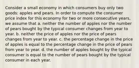 Consider a small economy in which consumers buy only two goods: apples and pears. In order to compute the consumer price index for this economy for two or more consecutive years, we assume that a. neither the number of apples nor the number of pears bought by the typical consumer changes from year to year. b. neither the price of apples nor the price of pears changes from year to year. c. the percentage change in the price of apples is equal to the percentage change in the price of pears from year to year. d. the number of apples bought by the typical consumer is equal to the number of pears bought by the typical consumer in each year.