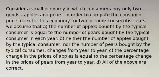 Consider a small economy in which consumers buy only two goods - apples and pears. In order to compute the consumer price index for this economy tor two or more consecutive ears. we assume that a) the number of apples bought by the typical consumer is equal to the number of pears bought by the typical consumer in each year. b) neither the number of apples bought by the typical consumer, nor the number of pears bought by the typical consumer, changes from year to year. c) the percentage change in the prices of apples is equal to the percentage change in the prices of pears from year to year. d) All of the above are correct.