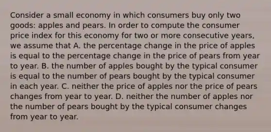 Consider a small economy in which consumers buy only two goods: apples and pears. In order to compute the consumer price index for this economy for two or more consecutive years, we assume that A. the percentage change in the price of apples is equal to the percentage change in the price of pears from year to year. B. the number of apples bought by the typical consumer is equal to the number of pears bought by the typical consumer in each year. C. neither the price of apples nor the price of pears changes from year to year. D. neither the number of apples nor the number of pears bought by the typical consumer changes from year to year.