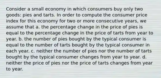 Consider a small economy in which consumers buy only two goods: pies and tarts. In order to compute the consumer price index for this economy for two or more consecutive years, we assume that a. the percentage change in the price of pies is equal to the percentage change in the price of tarts from year to year. b. the number of pies bought by the typical consumer is equal to the number of tarts bought by the typical consumer in each year. c. neither the number of pies nor the number of tarts bought by the typical consumer changes from year to year. d. neither the price of pies nor the price of tarts changes from year to year.