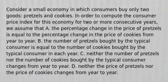 Consider a small economy in which consumers buy only two goods: pretzels and cookies. In order to compute the consumer price index for this economy for two or more consecutive years, we assume that A. the percentage change in the price of pretzels is equal to the percentage change in the price of cookies from year to year. B. the number of pretzels bought by the typical consumer is equal to the number of cookies bought by the typical consumer in each year. C. neither the number of pretzels nor the number of cookies bought by the typical consumer changes from year to year. D. neither the price of pretzels nor the price of cookies changes from year to year.