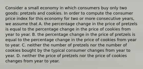 Consider a small economy in which consumers buy only two goods: pretzels and cookies. In order to compute the consumer price index for this economy for two or more consecutive years, we assume that A. the percentage change in the price of pretzels is equal to the percentage change in the price of cookies from year to year. B. the percentage change in the price of pretzels is equal to the percentage change in the price of cookies from year to year. C. neither the number of pretzels nor the number of cookies bought by the typical consumer changes from year to year. D. neither the price of pretzels nor the price of cookies changes from year to year.