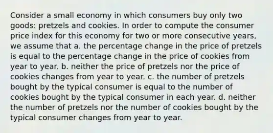 Consider a small economy in which consumers buy only two goods: pretzels and cookies. In order to compute the consumer price index for this economy for two or more consecutive years, we assume that a. the percentage change in the price of pretzels is equal to the percentage change in the price of cookies from year to year. b. neither the price of pretzels nor the price of cookies changes from year to year. c. the number of pretzels bought by the typical consumer is equal to the number of cookies bought by the typical consumer in each year. d. neither the number of pretzels nor the number of cookies bought by the typical consumer changes from year to year.