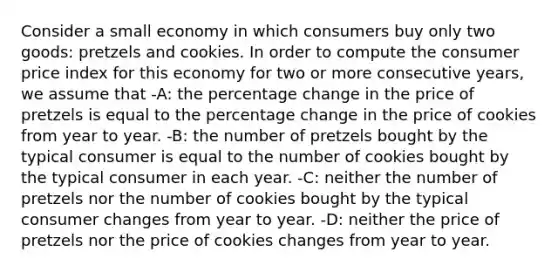 Consider a small economy in which consumers buy only two goods: pretzels and cookies. In order to compute the consumer price index for this economy for two or more consecutive years, we assume that -A: the percentage change in the price of pretzels is equal to the percentage change in the price of cookies from year to year. -B: the number of pretzels bought by the typical consumer is equal to the number of cookies bought by the typical consumer in each year. -C: neither the number of pretzels nor the number of cookies bought by the typical consumer changes from year to year. -D: neither the price of pretzels nor the price of cookies changes from year to year.