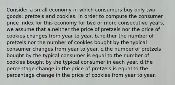 Consider a small economy in which consumers buy only two goods: pretzels and cookies. In order to compute the consumer price index for this economy for two or more consecutive years, we assume that a.neither the price of pretzels nor the price of cookies changes from year to year. b.neither the number of pretzels nor the number of cookies bought by the typical consumer changes from year to year. c.the number of pretzels bought by the typical consumer is equal to the number of cookies bought by the typical consumer in each year. d.the percentage change in the price of pretzels is equal to the percentage change in the price of cookies from year to year.