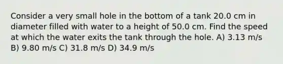 Consider a very small hole in the bottom of a tank 20.0 cm in diameter filled with water to a height of 50.0 cm. Find the speed at which the water exits the tank through the hole. A) 3.13 m/s B) 9.80 m/s C) 31.8 m/s D) 34.9 m/s