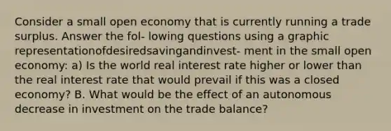 Consider a small open economy that is currently running a trade surplus. Answer the fol- lowing questions using a graphic representationofdesiredsavingandinvest- ment in the small open economy: a) Is the world real interest rate higher or lower than the real interest rate that would prevail if this was a closed economy? B. What would be the effect of an autonomous decrease in investment on the trade balance?