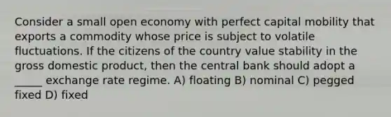 Consider a small open economy with perfect capital mobility that exports a commodity whose price is subject to volatile fluctuations. If the citizens of the country value stability in the gross domestic product, then the central bank should adopt a _____ exchange rate regime. A) floating B) nominal C) pegged fixed D) fixed