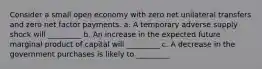 Consider a small open economy with zero net unilateral transfers and zero net factor payments. a. A temporary adverse supply shock will _________ b. An increase in the expected future marginal product of capital will _________ c. A decrease in the government purchases is likely to _________