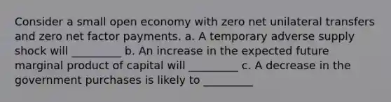 Consider a small open economy with zero net unilateral transfers and zero net factor payments. a. A temporary adverse supply shock will _________ b. An increase in the expected future marginal product of capital will _________ c. A decrease in the government purchases is likely to _________