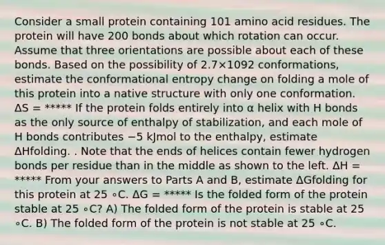 Consider a small protein containing 101 amino acid residues. The protein will have 200 bonds about which rotation can occur. Assume that three orientations are possible about each of these bonds. Based on the possibility of 2.7×1092 conformations, estimate the conformational entropy change on folding a mole of this protein into a native structure with only one conformation. ΔS = ***** If the protein folds entirely into α helix with H bonds as the only source of enthalpy of stabilization, and each mole of H bonds contributes −5 kJmol to the enthalpy, estimate ΔHfolding. . Note that the ends of helices contain fewer hydrogen bonds per residue than in the middle as shown to the left. ΔH = ***** From your answers to Parts A and B, estimate ΔGfolding for this protein at 25 ∘C. ΔG = ***** Is the folded form of the protein stable at 25 ∘C? A) The folded form of the protein is stable at 25 ∘C. B) The folded form of the protein is not stable at 25 ∘C.