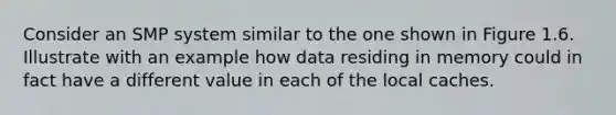 Consider an SMP system similar to the one shown in Figure 1.6. Illustrate with an example how data residing in memory could in fact have a different value in each of the local caches.