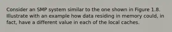 Consider an SMP system similar to the one shown in Figure 1.8. Illustrate with an example how data residing in memory could, in fact, have a different value in each of the local caches.