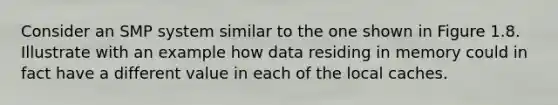 Consider an SMP system similar to the one shown in Figure 1.8. Illustrate with an example how data residing in memory could in fact have a different value in each of the local caches.