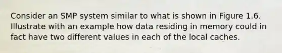 Consider an SMP system similar to what is shown in Figure 1.6. Illustrate with an example how data residing in memory could in fact have two different values in each of the local caches.