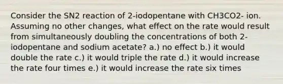 Consider the SN2 reaction of 2-iodopentane with CH3CO2- ion. Assuming no other changes, what effect on the rate would result from simultaneously doubling the concentrations of both 2-iodopentane and sodium acetate? a.) no effect b.) it would double the rate c.) it would triple the rate d.) it would increase the rate four times e.) it would increase the rate six times