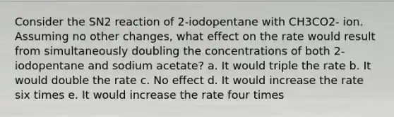 Consider the SN2 reaction of 2-iodopentane with CH3CO2- ion. Assuming no other changes, what effect on the rate would result from simultaneously doubling the concentrations of both 2-iodopentane and sodium acetate? a. It would triple the rate b. It would double the rate c. No effect d. It would increase the rate six times e. It would increase the rate four times