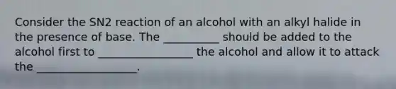 Consider the SN2 reaction of an alcohol with an alkyl halide in the presence of base. The __________ should be added to the alcohol first to _________________ the alcohol and allow it to attack the __________________.