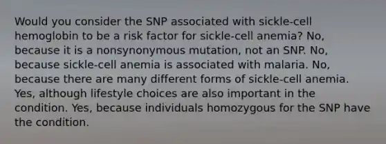 Would you consider the SNP associated with sickle-cell hemoglobin to be a risk factor for sickle-cell anemia? No, because it is a nonsynonymous mutation, not an SNP. No, because sickle-cell anemia is associated with malaria. No, because there are many different forms of sickle-cell anemia. Yes, although lifestyle choices are also important in the condition. Yes, because individuals homozygous for the SNP have the condition.