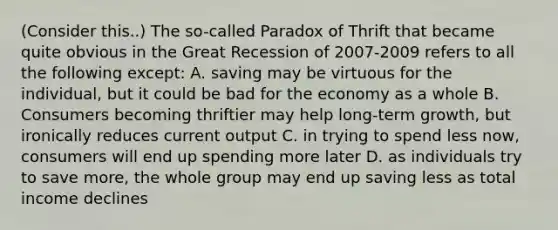 (Consider this..) The so-called Paradox of Thrift that became quite obvious in the Great Recession of 2007-2009 refers to all the following except: A. saving may be virtuous for the individual, but it could be bad for the economy as a whole B. Consumers becoming thriftier may help long-term growth, but ironically reduces current output C. in trying to spend less now, consumers will end up spending more later D. as individuals try to save more, the whole group may end up saving less as total income declines