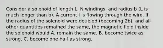 Consider a solenoid of length L, N windings, and radius b (L is much longer than b). A current I is flowing through the wire. If the radius of the solenoid were doubled (becoming 2b), and all other quantities remained the same, the magnetic field inside the solenoid would A. remain the same. B. become twice as strong. C. become one half as strong.