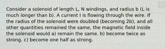 Consider a solenoid of length L, N windings, and radius b (L is much longer than b). A current I is flowing through the wire. If the radius of the solenoid were doubled (becoming 2b), and all other quantities remained the same, the magnetic field inside the solenoid would a) remain the same. b) become twice as strong. c) become one half as strong.