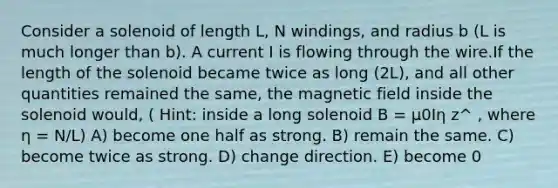 Consider a solenoid of length L, N windings, and radius b (L is much longer than b). A current I is flowing through the wire.If the length of the solenoid became twice as long (2L), and all other quantities remained the same, the magnetic field inside the solenoid would, ( Hint: inside a long solenoid B = μ0Iη z^ , where η = N/L) A) become one half as strong. B) remain the same. C) become twice as strong. D) change direction. E) become 0