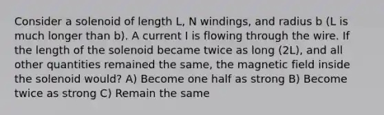 Consider a solenoid of length L, N windings, and radius b (L is much longer than b). A current I is flowing through the wire. If the length of the solenoid became twice as long (2L), and all other quantities remained the same, the magnetic field inside the solenoid would? A) Become one half as strong B) Become twice as strong C) Remain the same