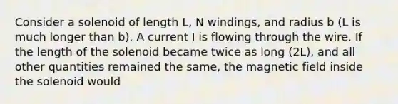 Consider a solenoid of length L, N windings, and radius b (L is much longer than b). A current I is flowing through the wire. If the length of the solenoid became twice as long (2L), and all other quantities remained the same, the magnetic field inside the solenoid would