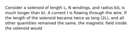 Consider a solenoid of length L, N windings, and radius b(L is much longer than b). A current I is flowing through the wire. If the length of the solenoid became twice as long (2L), and all other quantities remained the same, the magnetic field inside the solenoid would