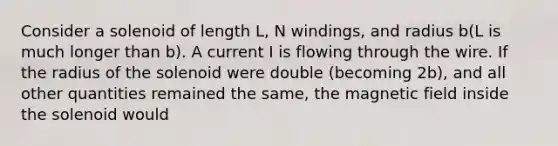 Consider a solenoid of length L, N windings, and radius b(L is much longer than b). A current I is flowing through the wire. If the radius of the solenoid were double (becoming 2b), and all other quantities remained the same, the magnetic field inside the solenoid would