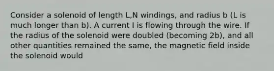 Consider a solenoid of length L,N windings, and radius b (L is much longer than b). A current I is flowing through the wire. If the radius of the solenoid were doubled (becoming 2b), and all other quantities remained the same, the magnetic field inside the solenoid would