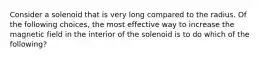 Consider a solenoid that is very long compared to the radius. Of the following choices, the most effective way to increase the magnetic field in the interior of the solenoid is to do which of the following?