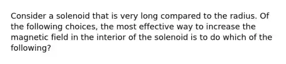 Consider a solenoid that is very long compared to the radius. Of the following choices, the most effective way to increase the magnetic field in the interior of the solenoid is to do which of the following?