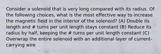 Consider a solenoid that is very long compared with its radius. Of the following choices, what is the most effective way to increase the magnetic field in the interior of the solenoid? (A) Double its length and # turns per unit length stays constant (B) Reduce its radius by half, keeping the # turns per unit length constant (C) Overwrap the entire solenoid with an additional layer of current-carrying wire