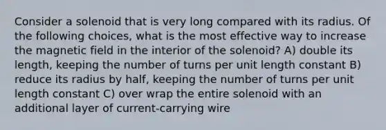 Consider a solenoid that is very long compared with its radius. Of the following choices, what is the most effective way to increase the magnetic field in the interior of the solenoid? A) double its length, keeping the number of turns per unit length constant B) reduce its radius by half, keeping the number of turns per unit length constant C) over wrap the entire solenoid with an additional layer of current-carrying wire