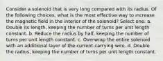 Consider a solenoid that is very long compared with its radius. Of the following choices, what is the most effective way to increase the magnetic field in the interior of the solenoid? Select one: a. Double its length, keeping the number of turns per unit length constant. b. Reduce the radius by half, keeping the number of turns per unit length constant. c. Overwrap the entire solenoid with an additional layer of the current-carrying wire. d. Double the radius, keeping the number of turns per unit length constant.