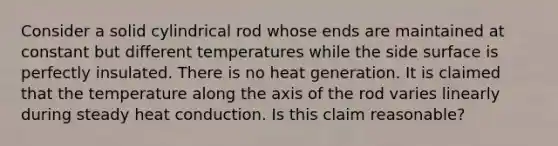 Consider a solid cylindrical rod whose ends are maintained at constant but different temperatures while the side surface is perfectly insulated. There is no heat generation. It is claimed that the temperature along the axis of the rod varies linearly during steady heat conduction. Is this claim reasonable?