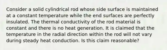 Consider a solid cylindrical rod whose side surface is maintained at a constant temperature while the end surfaces are perfectly insulated. The thermal conductivity of the rod material is constant and there is no heat generation. It is claimed that the temperature in the radial direction within the rod will not vary during steady heat conduction. Is this claim reasonable?