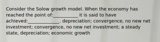 Consider the Solow growth model. When the economy has reached the point of:___________ it is said to have achieved:______________. depreciation; convergence, no new net investment; convergence, no new net investment; a steady state, depreciation; economic growth