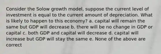 Consider the Solow growth model, suppose the current level of investment is equal to the current amount of depreciation. What is likely to happen to this economy? a. capital will remain the same but GDP will decrease b. there will be no change in GDP or capital c. both GDP and capital will decrease d. capital will increase but GDP will stay the same e. None of the above are correct