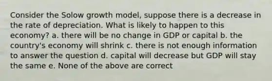 Consider the Solow growth model, suppose there is a decrease in the rate of depreciation. What is likely to happen to this economy? a. there will be no change in GDP or capital b. the country's economy will shrink c. there is not enough information to answer the question d. capital will decrease but GDP will stay the same e. None of the above are correct