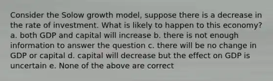 Consider the Solow growth model, suppose there is a decrease in the rate of investment. What is likely to happen to this economy? a. both GDP and capital will increase b. there is not enough information to answer the question c. there will be no change in GDP or capital d. capital will decrease but the effect on GDP is uncertain e. None of the above are correct