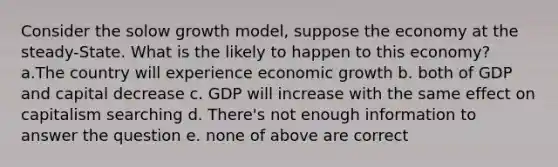 Consider the solow growth model, suppose the economy at the steady-State. What is the likely to happen to this economy? a.The country will experience economic growth b. both of GDP and capital decrease c. GDP will increase with the same effect on capitalism searching d. There's not enough information to answer the question e. none of above are correct