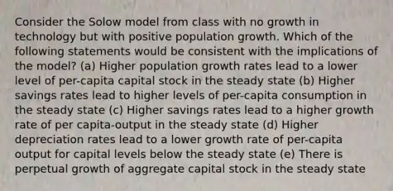 Consider the Solow model from class with no growth in technology but with positive population growth. Which of the following statements would be consistent with the implications of the model? (a) Higher population growth rates lead to a lower level of per-capita capital stock in the steady state (b) Higher savings rates lead to higher levels of per-capita consumption in the steady state (c) Higher savings rates lead to a higher growth rate of per capita-output in the steady state (d) Higher depreciation rates lead to a lower growth rate of per-capita output for capital levels below the steady state (e) There is perpetual growth of aggregate capital stock in the steady state