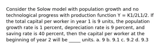 Consider the Solow model with population growth and no technological progress with production function Y = K1/2L1/2. If the total capital per worker in year 1 is 9 units, the population growth rate is 1 percent, depreciation rate is 9 percent, and saving rate is 40 percent, then the capital per worker at the beginning of year 2 will be _____ units. a. 9 b. 9.1 c. 9.2 d. 9.3