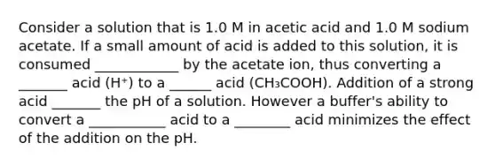 Consider a solution that is 1.0 M in acetic acid and 1.0 M sodium acetate. If a small amount of acid is added to this solution, it is consumed ____________ by the acetate ion, thus converting a _______ acid (H⁺) to a ______ acid (CH₃COOH). Addition of a strong acid _______ the pH of a solution. However a buffer's ability to convert a ___________ acid to a ________ acid minimizes the effect of the addition on the pH.