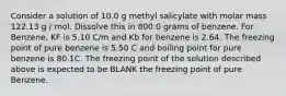 Consider a solution of 10.0 g methyl salicylate with molar mass 122.13 g / mol. Dissolve this in 800.0 grams of benzene. For Benzene, KF is 5.10 C/m and Kb for benzene is 2.64. The freezing point of pure benzene is 5.50 C and boiling point for pure benzene is 80.1C. The freezing point of the solution described above is expected to be BLANK the freezing point of pure Benzene.