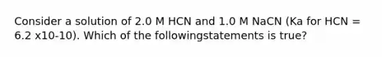 Consider a solution of 2.0 M HCN and 1.0 M NaCN (Ka for HCN = 6.2 x10-10). Which of the followingstatements is true?